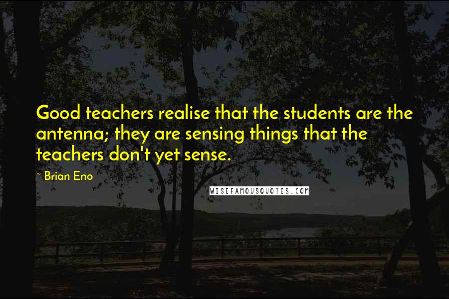 Brian Eno Quotes: Good teachers realise that the students are the antenna; they are sensing things that the teachers don't yet sense.