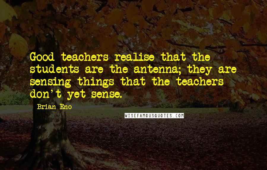 Brian Eno Quotes: Good teachers realise that the students are the antenna; they are sensing things that the teachers don't yet sense.