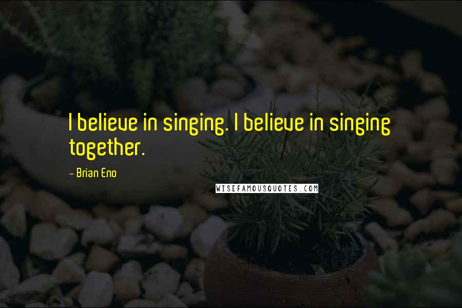 Brian Eno Quotes: I believe in singing. I believe in singing together.