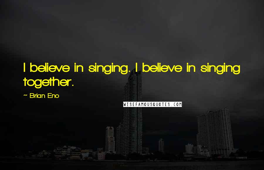 Brian Eno Quotes: I believe in singing. I believe in singing together.