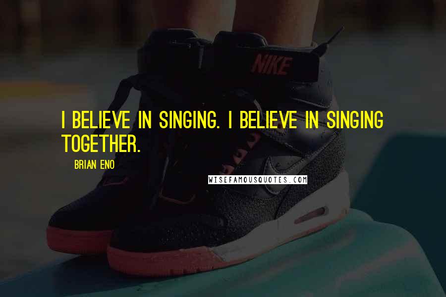 Brian Eno Quotes: I believe in singing. I believe in singing together.