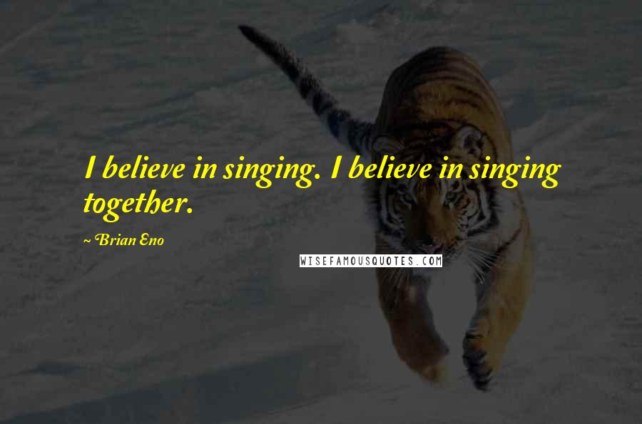 Brian Eno Quotes: I believe in singing. I believe in singing together.