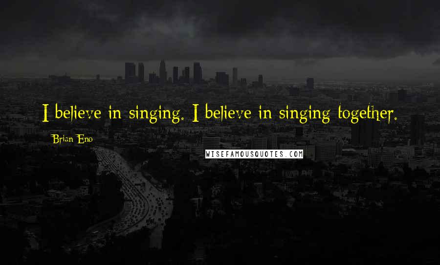 Brian Eno Quotes: I believe in singing. I believe in singing together.