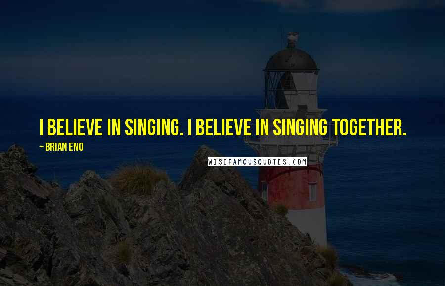 Brian Eno Quotes: I believe in singing. I believe in singing together.
