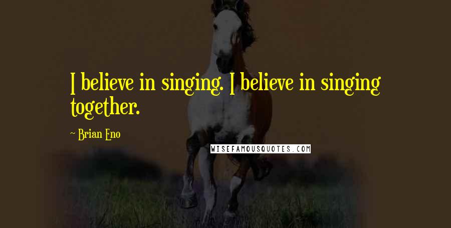 Brian Eno Quotes: I believe in singing. I believe in singing together.