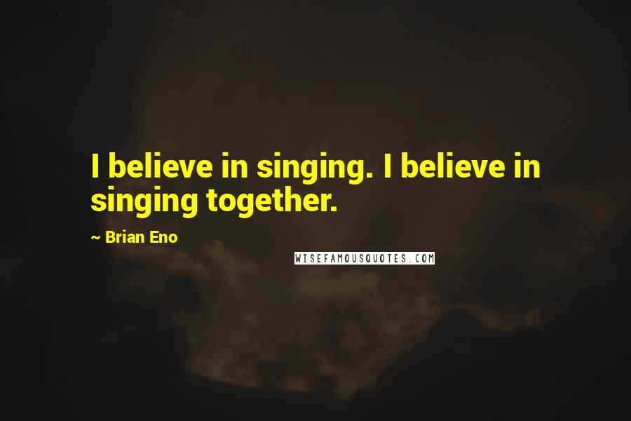 Brian Eno Quotes: I believe in singing. I believe in singing together.