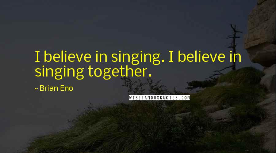 Brian Eno Quotes: I believe in singing. I believe in singing together.