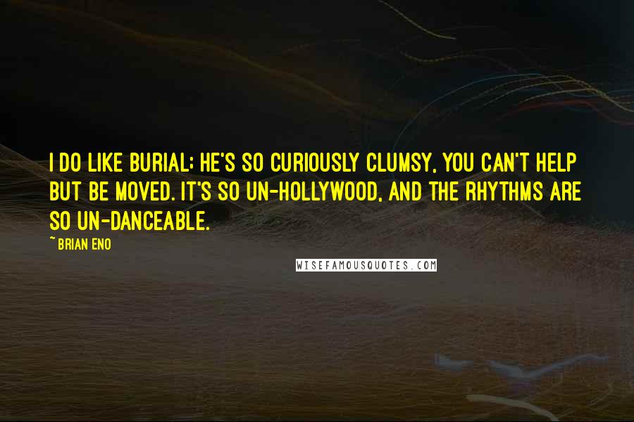 Brian Eno Quotes: I do like Burial; he's so curiously clumsy, you can't help but be moved. It's so un-Hollywood, and the rhythms are so un-danceable.