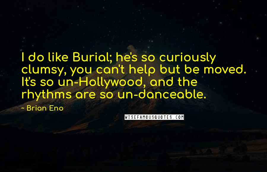 Brian Eno Quotes: I do like Burial; he's so curiously clumsy, you can't help but be moved. It's so un-Hollywood, and the rhythms are so un-danceable.