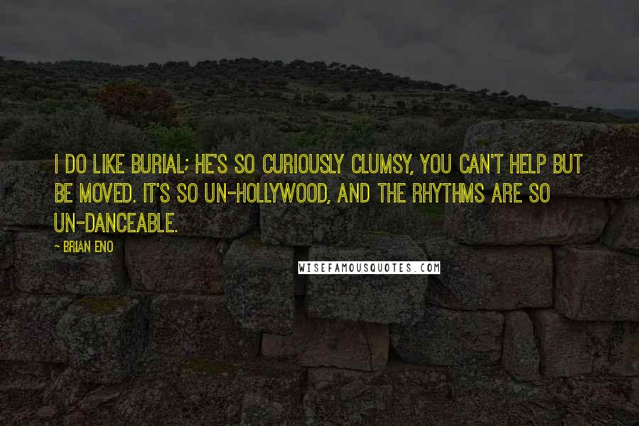 Brian Eno Quotes: I do like Burial; he's so curiously clumsy, you can't help but be moved. It's so un-Hollywood, and the rhythms are so un-danceable.