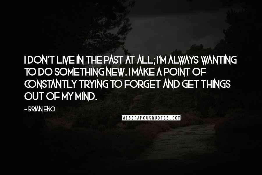 Brian Eno Quotes: I don't live in the past at all; I'm always wanting to do something new. I make a point of constantly trying to forget and get things out of my mind.