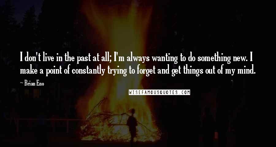 Brian Eno Quotes: I don't live in the past at all; I'm always wanting to do something new. I make a point of constantly trying to forget and get things out of my mind.