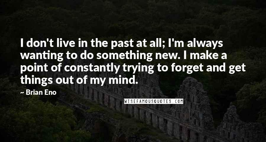 Brian Eno Quotes: I don't live in the past at all; I'm always wanting to do something new. I make a point of constantly trying to forget and get things out of my mind.