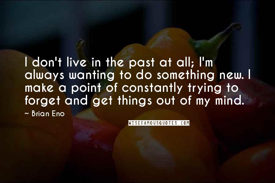 Brian Eno Quotes: I don't live in the past at all; I'm always wanting to do something new. I make a point of constantly trying to forget and get things out of my mind.