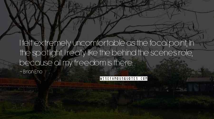 Brian Eno Quotes: I felt extremely uncomfortable as the focal point, in the spotlight. I really like the behind the scenes role, because all my freedom is there.