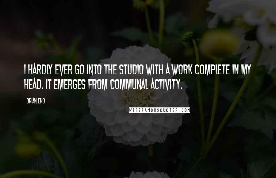 Brian Eno Quotes: I hardly ever go into the studio with a work complete in my head. It emerges from communal activity.