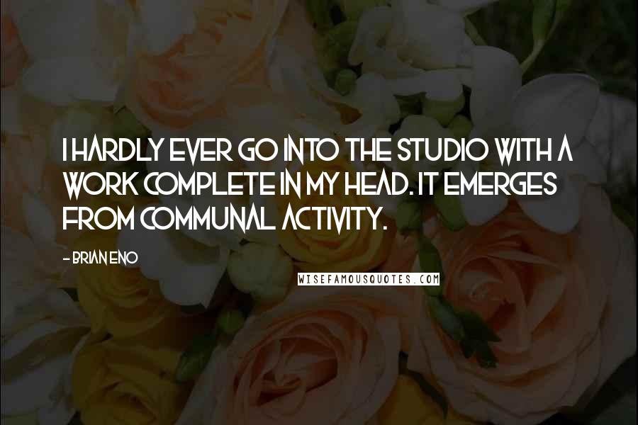 Brian Eno Quotes: I hardly ever go into the studio with a work complete in my head. It emerges from communal activity.