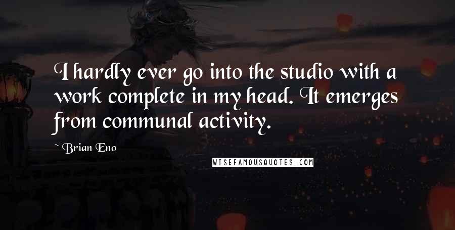 Brian Eno Quotes: I hardly ever go into the studio with a work complete in my head. It emerges from communal activity.