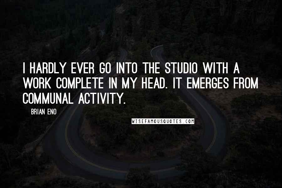 Brian Eno Quotes: I hardly ever go into the studio with a work complete in my head. It emerges from communal activity.