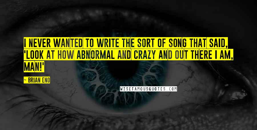 Brian Eno Quotes: I never wanted to write the sort of song that said, 'Look at how abnormal and crazy and out there I am, man!'