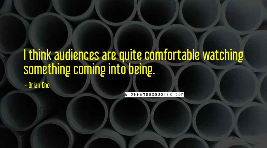 Brian Eno Quotes: I think audiences are quite comfortable watching something coming into being.