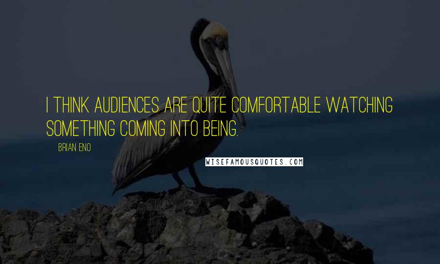 Brian Eno Quotes: I think audiences are quite comfortable watching something coming into being.