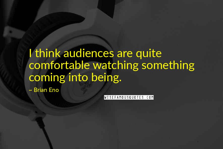 Brian Eno Quotes: I think audiences are quite comfortable watching something coming into being.