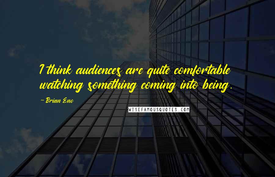 Brian Eno Quotes: I think audiences are quite comfortable watching something coming into being.