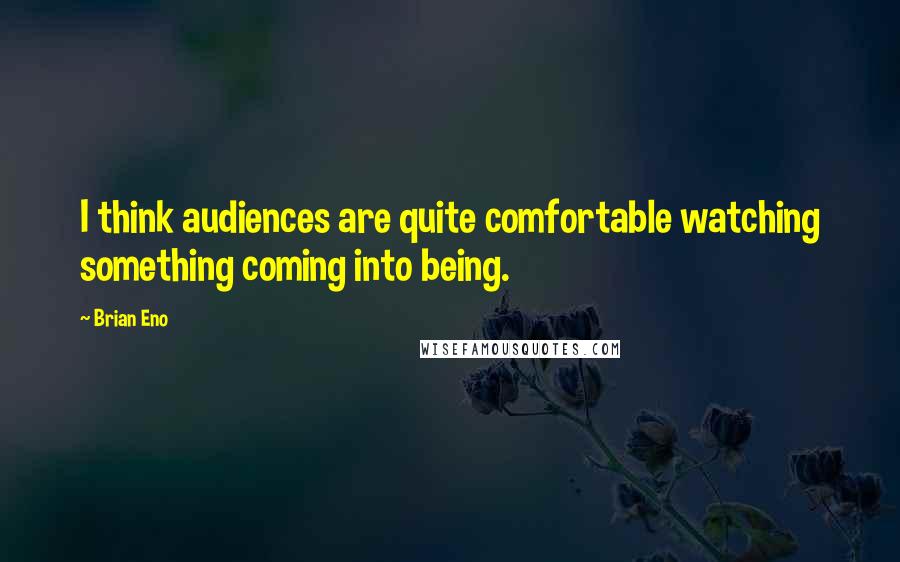 Brian Eno Quotes: I think audiences are quite comfortable watching something coming into being.