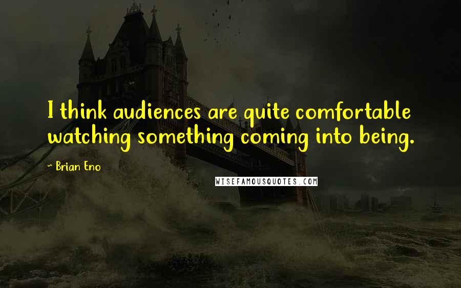 Brian Eno Quotes: I think audiences are quite comfortable watching something coming into being.