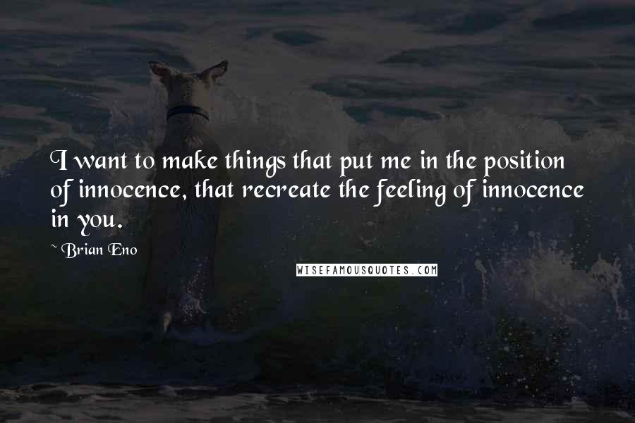 Brian Eno Quotes: I want to make things that put me in the position of innocence, that recreate the feeling of innocence in you.
