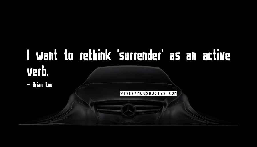 Brian Eno Quotes: I want to rethink 'surrender' as an active verb.