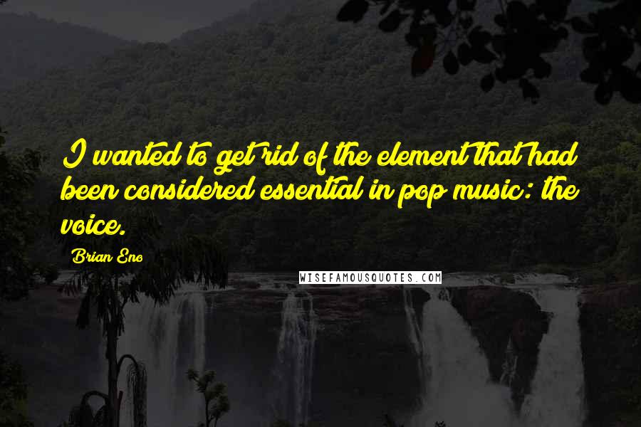Brian Eno Quotes: I wanted to get rid of the element that had been considered essential in pop music: the voice.