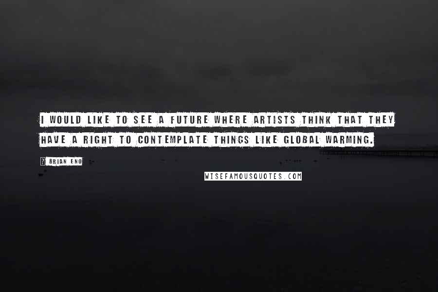 Brian Eno Quotes: I would like to see a future where artists think that they have a right to contemplate things like global warming.