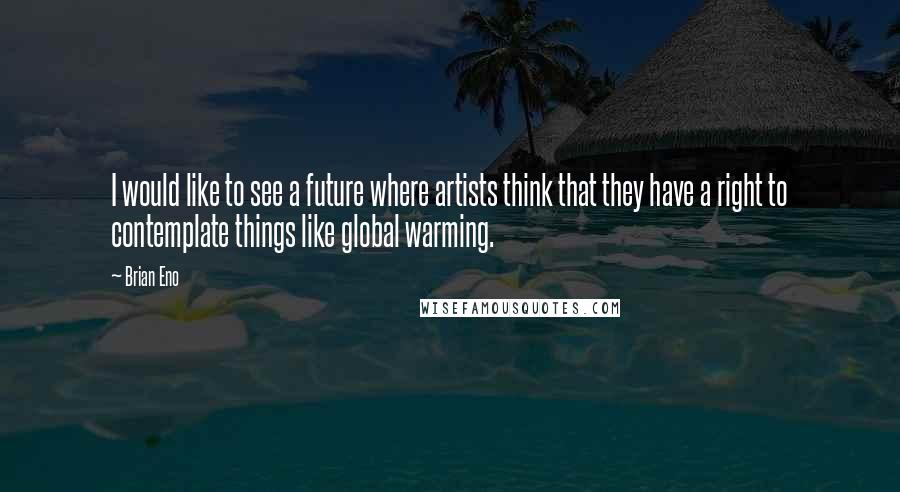 Brian Eno Quotes: I would like to see a future where artists think that they have a right to contemplate things like global warming.