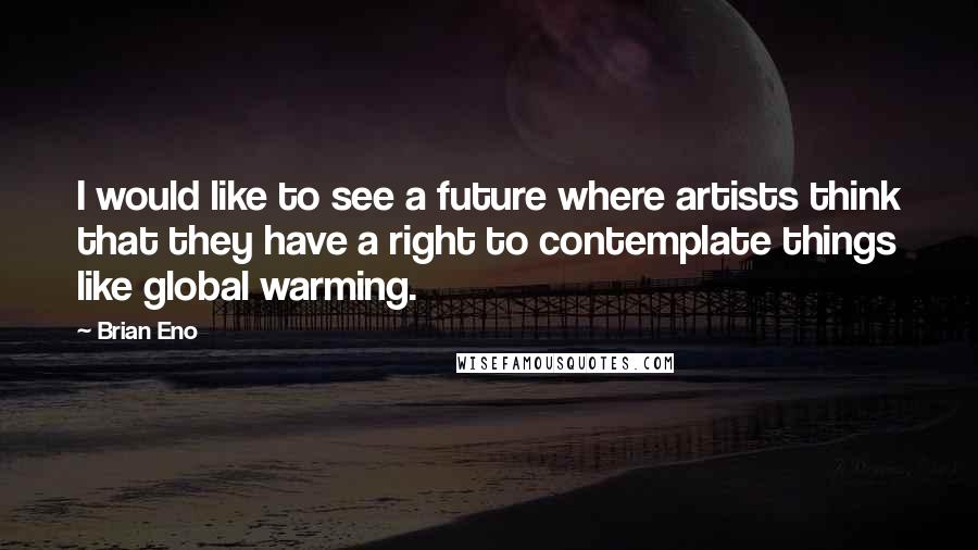 Brian Eno Quotes: I would like to see a future where artists think that they have a right to contemplate things like global warming.