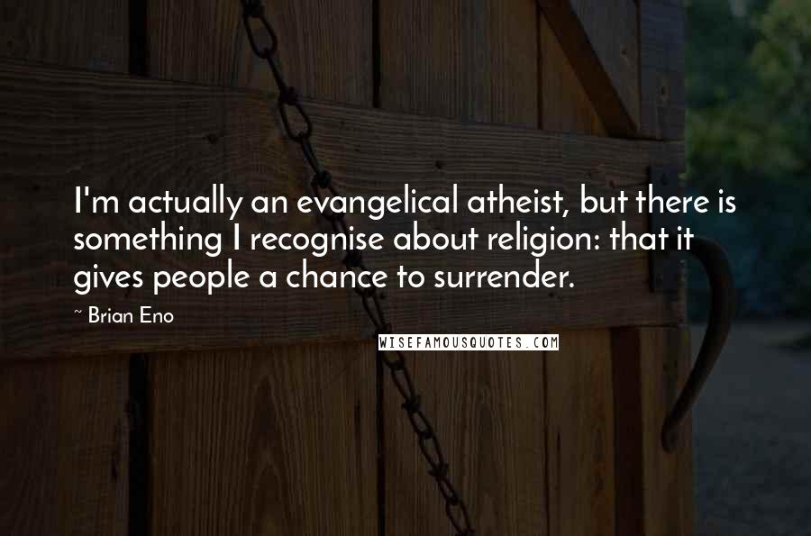 Brian Eno Quotes: I'm actually an evangelical atheist, but there is something I recognise about religion: that it gives people a chance to surrender.