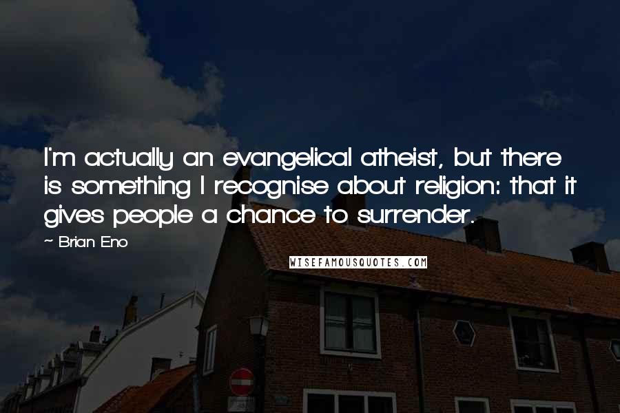 Brian Eno Quotes: I'm actually an evangelical atheist, but there is something I recognise about religion: that it gives people a chance to surrender.