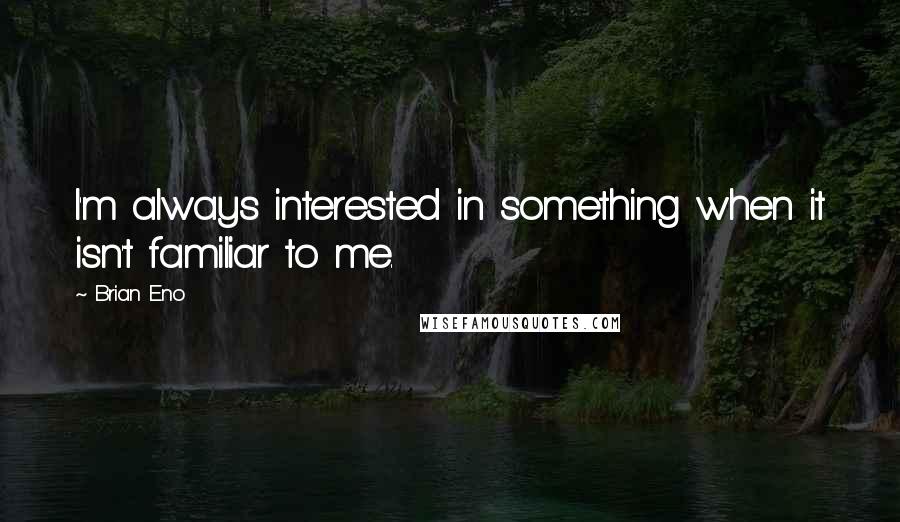 Brian Eno Quotes: I'm always interested in something when it isn't familiar to me.