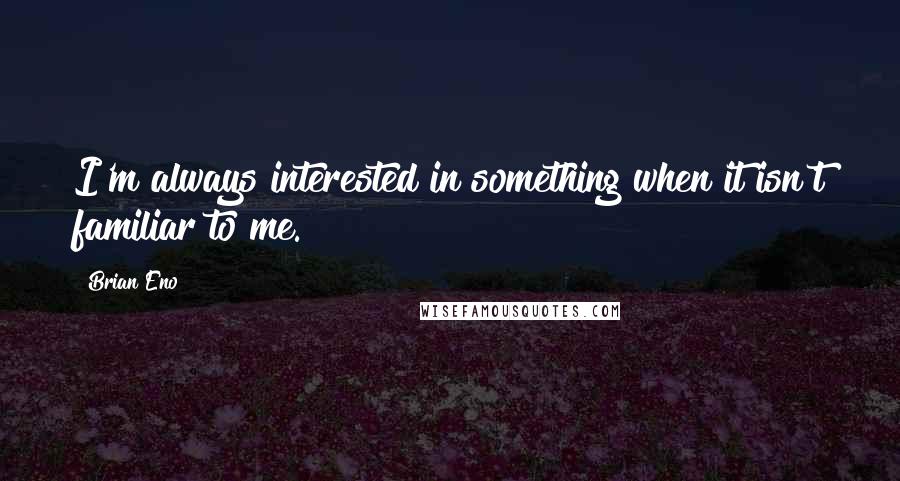 Brian Eno Quotes: I'm always interested in something when it isn't familiar to me.