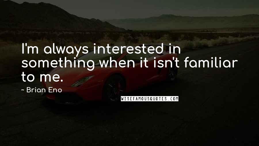 Brian Eno Quotes: I'm always interested in something when it isn't familiar to me.