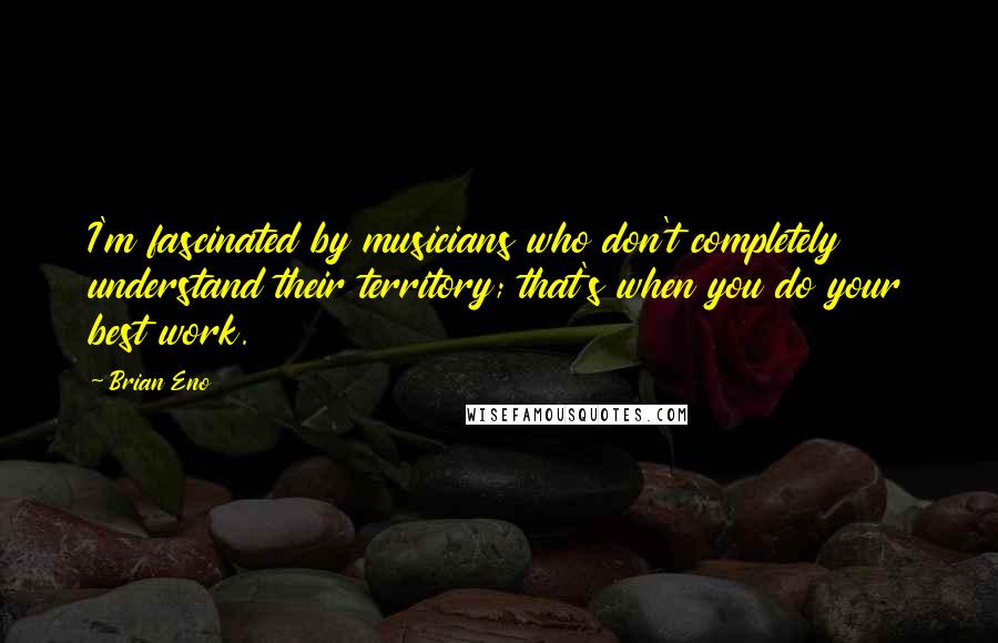 Brian Eno Quotes: I'm fascinated by musicians who don't completely understand their territory; that's when you do your best work.