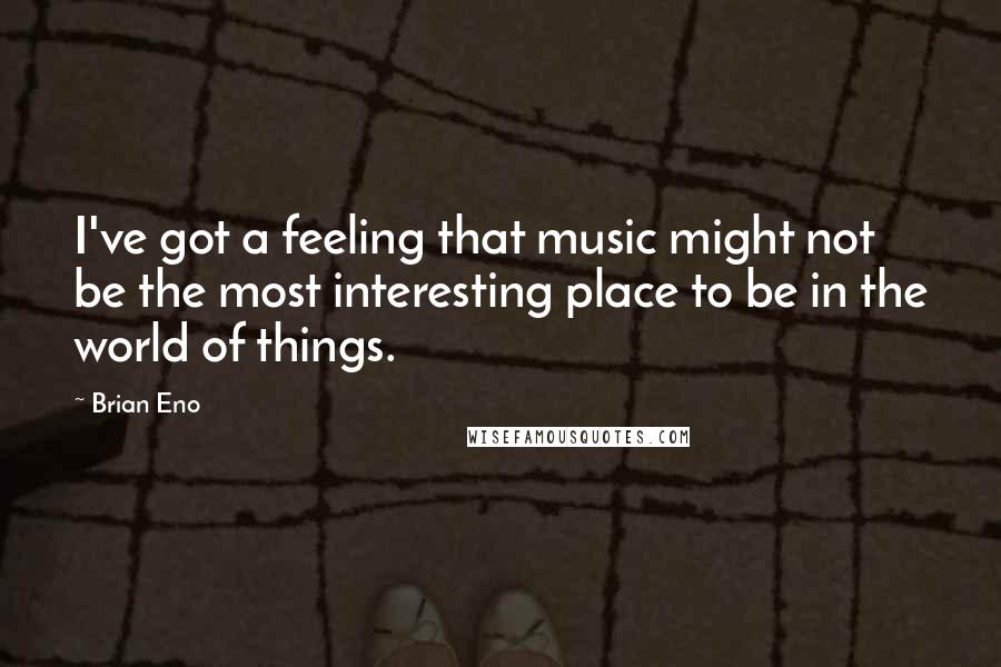 Brian Eno Quotes: I've got a feeling that music might not be the most interesting place to be in the world of things.