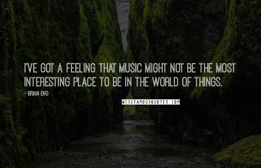 Brian Eno Quotes: I've got a feeling that music might not be the most interesting place to be in the world of things.