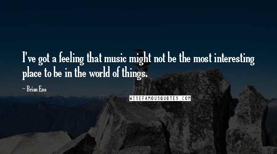 Brian Eno Quotes: I've got a feeling that music might not be the most interesting place to be in the world of things.