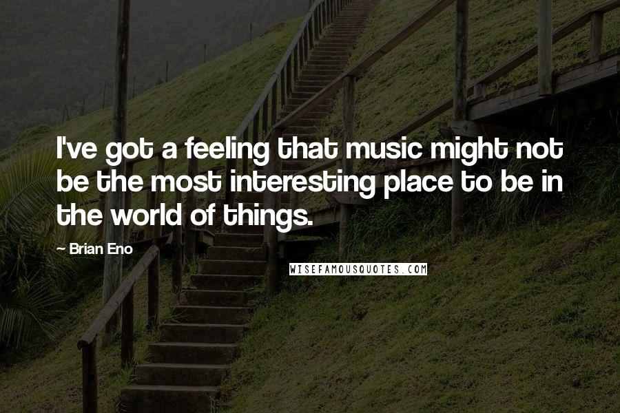 Brian Eno Quotes: I've got a feeling that music might not be the most interesting place to be in the world of things.