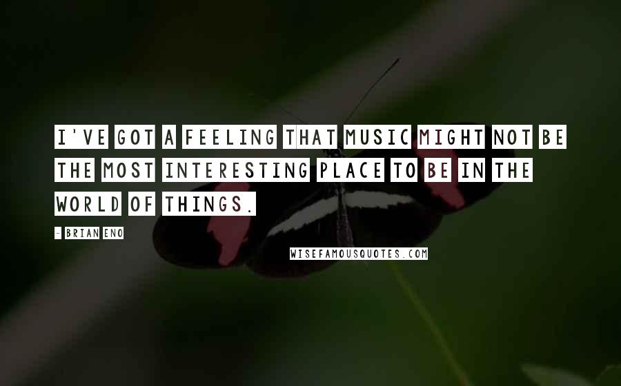 Brian Eno Quotes: I've got a feeling that music might not be the most interesting place to be in the world of things.