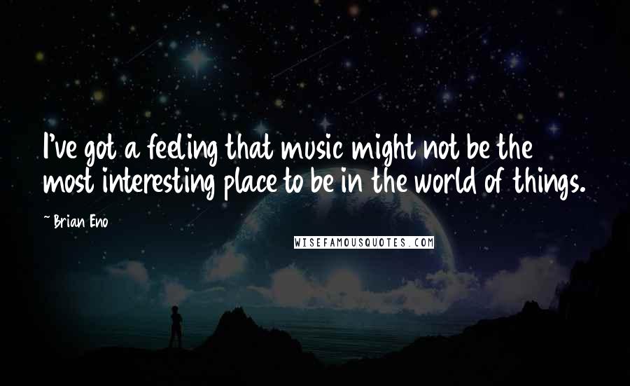 Brian Eno Quotes: I've got a feeling that music might not be the most interesting place to be in the world of things.