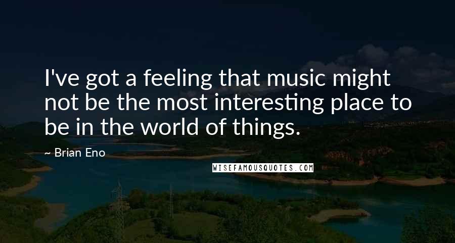 Brian Eno Quotes: I've got a feeling that music might not be the most interesting place to be in the world of things.