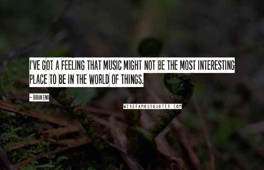 Brian Eno Quotes: I've got a feeling that music might not be the most interesting place to be in the world of things.